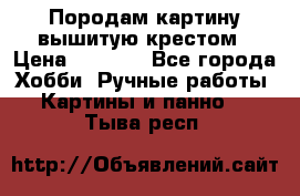 Породам картину вышитую крестом › Цена ­ 8 000 - Все города Хобби. Ручные работы » Картины и панно   . Тыва респ.